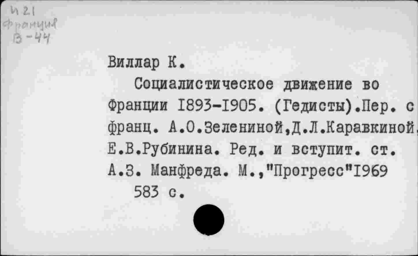 ﻿и г!
Ь-чч
Виллар К.
Социалистическое движение во Франции 1893-1905. (Гедисты).Пер. с франц. А.0.3елениной,Д.Л.Каравкиной. Е.В.Рубинина. Ред. и вступит, ст. А.З. Манфреда. М.,”Прогресс”1969 583 с.